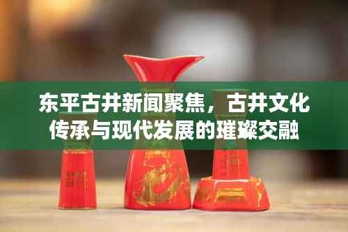 东平古井新闻聚焦,古井文化传承与现代发展的璀璨交融